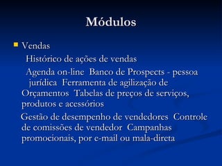Módulos Vendas Histórico de ações de vendas  Agenda on-line  Banco de Prospects - pessoa  jurídica  Ferramenta de agilização de Orçamentos  Tabelas de preços de serviços, produtos e acessórios  Gestão de desempenho de vendedores  Controle de comissões de vendedor  Campanhas promocionais, por e-mail ou mala-direta  