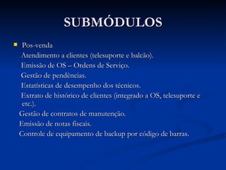 SUBMÓDULOS Pos-venda Atendimento a clientes (telesuporte e balcão). Emissão de OS – Ordens de Serviço. Gestão de pendências. Estatísticas de desempenho dos técnicos. Extrato de histórico de clientes (integrado a OS, telesuporte e etc.). Gestão de contratos de manutenção. Emissão de notas fiscais. Controle de equipamento de backup por código de barras. 
