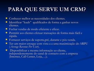 PARA QUE SERVE UM CRM? Conhecer melhor as necessidades dos clientes. Identificar “leads”  qualificados de forma a ganhar novos clientes. Fechar vendas de modo eficiente e eficaz. Permitir aos clientes efetuar transações de forma mais fácil e rápida. Fornecer serviços de suporte,pré, durante e pós-venda. Ter um maior estoque com vista a  a uma maximização do ARPU ( Average Revenue Per User ). Disponibilizar a mesma informação ao cliente, independentemente do canal de contacto com a empresa (Internet, Call Center, Loja,…); 