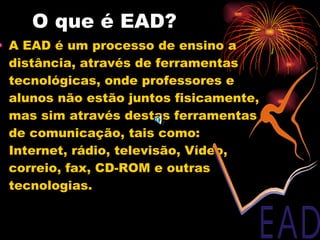 O que é EAD? A EAD é um processo de ensino a distância, através de ferramentas tecnológicas, onde professores e alunos não estão juntos fisicamente, mas sim através destas ferramentas de comunicação, tais como: Internet, rádio, televisão, Vídeo, correio, fax, CD-ROM e outras tecnologias. 