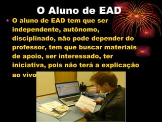 O Aluno de EAD O aluno de EAD tem que ser independente, autônomo, disciplinado, não pode depender do professor, tem que buscar materiais de apoio, ser interessado, ter iniciativa, pois não terá a explicação ao vivo do professor   