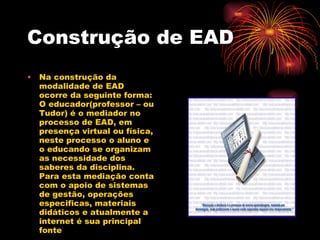 Construção de EAD Na construção da modalidade de EAD ocorre da seguinte forma: O educador(professor – ou Tudor) é o mediador no processo de EAD, em presença virtual ou física, neste processo o aluno e o educando se organizam as necessidade dos saberes da disciplina. Para esta mediação conta com o apoio de sistemas de gestão, operações especificas, materiais didáticos e atualmente a internet é sua principal fonte  