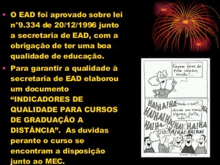 O EAD foi aprovado sobre lei n°9.334 de 20/12/1996 junto a secretaria de EAD, com a obrigação de ter uma boa qualidade de educação. Para garantir a qualidade à secretaria de EAD elaborou um documento “INDICADORES DE QUALIDADE PARA CURSOS DE GRADUAÇÃO A DISTÂNCIA”.  As duvidas perante o curso se encontram a disposição junto ao MEC. 