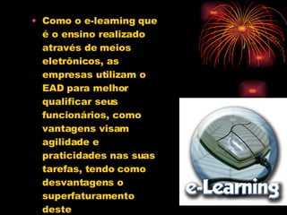 Como o e-learning que é o ensino realizado através de meios eletrônicos, as empresas utilizam o EAD para melhor qualificar seus funcionários, como vantagens visam agilidade e praticidades nas suas tarefas, tendo como desvantagens o superfaturamento deste empreendimento. 
