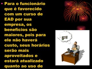 Para o funcionário que é favorecido com um curso de EAD por sua empresa, os benefícios são maiores, pois para ele não haverá custo, seus horários serão mais aproveitados e estará atualizado quanto ao uso de computadores e Internet.  