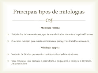 
Mitologia romana
 História dos inúmeros deuses, que foram admirados durante o Império Romano
 Os deuses existiam para servir aos homens e proteger os trabalhos do campo
Mitologia egípcia
 Conjunto de fábulas que reuniu considerável variedade de deuses
 Força religiosa, que protegia a agricultura, a linguagem, o ensino e a literatura.
Um deus: Osíris
Principais tipos de mitologias
 