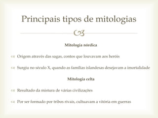 
Mitologia nórdica
 Origem através das sagas, contos que louvavam aos heróis
 Surgiu no século X, quando as famílias islandesas desejavam a imortalidade
Mitologia celta
 Resultado da mistura de várias civilizações
 Por ser formado por tribos rivais, cultuavam a vitória em guerras
Principais tipos de mitologias
 