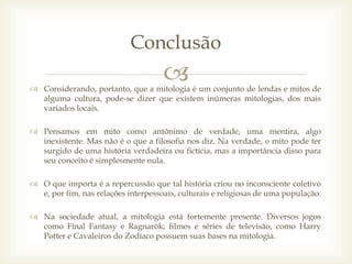  Considerando, portanto, que a mitologia é um conjunto de lendas e mitos de
alguma cultura, pode-se dizer que existem inúmeras mitologias, dos mais
variados locais.
 Pensamos em mito como antônimo de verdade, uma mentira, algo
inexistente. Mas não é o que a filosofia nos diz. Na verdade, o mito pode ter
surgido de uma história verdadeira ou fictícia, mas a importância disso para
seu conceito é simplesmente nula.
 O que importa é a repercussão que tal história criou no inconsciente coletivo
e, por fim, nas relações interpessoais, culturais e religiosas de uma população.
 Na sociedade atual, a mitologia está fortemente presente. Diversos jogos
como Final Fantasy e Ragnarök; filmes e séries de televisão, como Harry
Potter e Cavaleiros do Zodíaco possuem suas bases na mitologia.
Conclusão
 