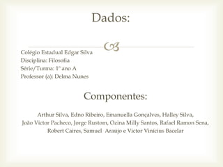 Colégio Estadual Edgar Silva
Disciplina: Filosofia
Série/Turma: 1º ano A
Professor (a): Delma Nunes
Componentes:
Arthur Silva, Edno Ribeiro, Emanuella Gonçalves, Halley Silva,
João Victor Pacheco, Jorge Rustom, Ozina Milly Santos, Rafael Ramon Sena,
Robert Caires, Samuel Araújo e Victor Vinícius Bacelar
Dados:
 