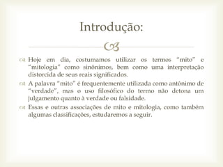 
 Hoje em dia, costumamos utilizar os termos “mito” e
“mitologia” como sinônimos, bem como uma interpretação
distorcida de seus reais significados.
 A palavra “mito” é frequentemente utilizada como antônimo de
“verdade”, mas o uso filosófico do termo não detona um
julgamento quanto à verdade ou falsidade.
 Essas e outras associações de mito e mitologia, como também
algumas classificações, estudaremos a seguir.
Introdução:
 