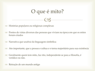 
 Histórias populares ou religiosas complexas
 Pontos de vistas diversos das pessoas que viviam na época em que os mitos
foram criados
 Narrativa que usufrui da linguagem simbólica
 Ato importante, que a pessoa o cultua e o torna majoritário para sua existência
 Geralmente quem tem mito, faz rito, independente se para a filosofia, é
verídico ou não.
 Retração de um mundo antigo
O que é mito?
 