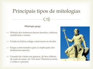 
Mitologia grega
 História dos inúmeros deuses imortais, criaturas
semidivinas e musas
 Criada na Grécia antiga e atravessou os séculos
 Surgiu como tentativa para as explicações dos
fenômenos naturais,
 Garantia de vitória nas guerras, de boa colheita,
de sorte no amor, etc. Um deus: Dionísio (a festa,
o vinho e o prazer)
Principais tipos de mitologias
 