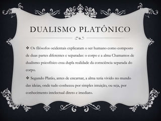 DUALISMO PLATÔNICO
 Os filósofos ocidentais explicaram o ser humano como composto
de duas partes diferentes e separadas: o corpo e a alma Chamamos de
dualismo psicofísico essa dupla realidade da consciência separada do
corpo.
 Segundo Platão, antes de encarnar, a alma teria vivido no mundo
das ideias, onde tudo conheceu por simples intuição, ou seja, por
conhecimento intelectual direto e imediato.
 