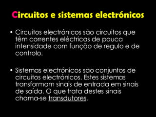 C ircuitos e sistemas electrónicos Circuitos electrónicos são circuitos que têm correntes eléctricas de pouca intensidade com função de regulo e de controlo. Sistemas electrónicos são conjuntos de circuitos electrónicos. Estes sistemas transformam sinais de entrada em sinais de saída. O que trata destes sinais chama-se  transdutores . 