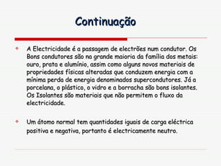 A Electricidade é a passagem de electrões num condutor. Os Bons condutores são na grande maioria da família dos metais: ouro, prata e alumínio, assim como alguns novos materiais de propriedades físicas alteradas que conduzem energia com a mínima perda de energia denominados supercondutores. Já a porcelana, o plástico, o vidro e a borracha são bons isolantes. Os Isolantes são materiais que não permitem o fluxo da electricidade. Um átomo normal tem quantidades iguais de carga eléctrica positiva e negativa, portanto é electricamente neutro.   Continuação 