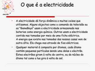 O que é a electricidade A electricidade dá força dinâmica a muitas coisas que utilizamos. Alguns objectos como o comando da televisão ou os "GameBoys" usam a electricidade armazenada nas baterias como energia química. Outros usam a electricidade contida nas tomadas por meio da uma ficha eléctrica. A energia que existe nas tomadas das nossas casas vem de outro sítio. Ela chega-nos através de fios eléctricos.  Qualquer material é composto por átomos, cada átomo contém pequenas partículas sendo uma delas o electrão. Estes electrões giram à volta do centro, ou do núcleo do átomo tal como a lua gira à volta do sol.  
