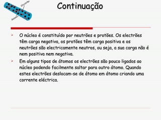 Continuação O núcleo é constituído por neutrões e protões. Os electrões têm carga negativa, os protões têm carga positiva e os neutrões são electricamente neutros, ou seja, a sua carga não é nem positiva nem negativa. Em alguns tipos de átomos os electrões são pouco ligados ao núcleo podendo facilmente saltar para outro átomo. Quando estes electrões deslocam-se de átomo em átomo criando uma corrente eléctrica. 