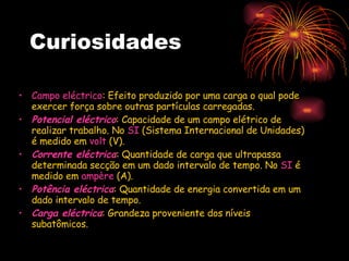 Curiosidades  Campo eléctrico : Efeito produzido por uma carga o qual pode exercer força sobre outras partículas carregadas.  Potencial eléctrico : Capacidade de um campo elétrico de realizar trabalho. No  SI  (Sistema Internacional de Unidades) é medido em  volt  (V).  Corrente eléctrica : Quantidade de carga que ultrapassa determinada secção em um dado intervalo de tempo. No  SI  é medido em  ampère  (A).  Potência eléctrica : Quantidade de energia convertida em um dado intervalo de tempo.  Carga eléctrica : Grandeza proveniente dos níveis subatômicos.  