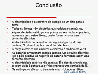 Conclusão A electricidade é a corrente de energia de um sítio para o outro. Todos os átomos têm electrões que rodeiam o seu núcleo. Alguns electrões estão poucos presos ao seu núcleo e, por isso, movem-se para outro átomo; desta forma gera-se uma corrente eléctrica. A electricidade corre melhor em alguns objectos do que noutros. O cobre é um bom condutor eléctrico. A força eléctrica que empurra o electrão é medida em volts. As baterias armazenam energia química. Um circuito eléctrico liga o pólo positivo ao negativo da bateria formando assim uma corrente eléctrica. A electricidade estática não se move. É o tipo de energia que cola um balão à parede se o friccionares a uma camisola de lã. Os relâmpagos são outra forma de electricidade estática. Sara Cabeço 13 9ºC 