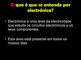 O  que é que se entende por electrónica? Electrónica é uma área da electricidade que estuda os circuitos electrónicos e os seus componentes.  Esta área está presente em todos os nossos dias. 
