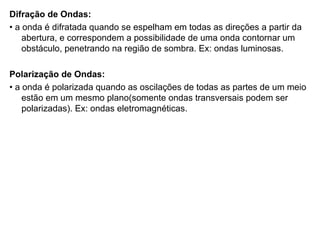 Difração de Ondas: •  a onda é difratada quando se espelham em todas as direções a partir da abertura, e correspondem a possibilidade de uma onda contornar um obstáculo, penetrando na região de sombra. Ex: ondas luminosas. Polarização de Ondas: •  a onda é polarizada quando as oscilações de todas as partes de um meio estão em um mesmo plano(somente ondas transversais podem ser polarizadas). Ex: ondas eletromagnéticas. 