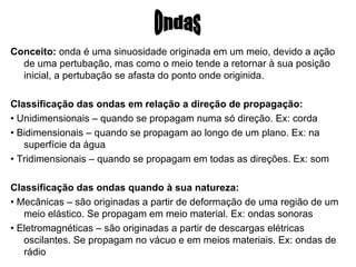 Conceito:  onda é uma sinuosidade originada em um meio, devido a ação de uma pertubação, mas como o meio tende a retornar à sua posição inicial, a pertubação se afasta do ponto onde originida. Classificação das ondas em relação a direção de propagação:  •  Unidimensionais – quando se propagam numa só direção. Ex: corda •  Bidimensionais – quando se propagam ao longo de um plano. Ex: na superfície da água •  Tridimensionais – quando se propagam em todas as direções. Ex: som Classificação das ondas quando à sua natureza:  •  Mecânicas – são originadas a partir de deformação de uma região de um meio elástico. Se propagam em meio material. Ex: ondas sonoras •  Eletromagnéticas – são originadas a partir de descargas elétricas oscilantes. Se propagam no vácuo e em meios materiais. Ex: ondas de rádio Ondas 