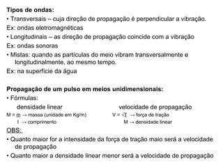 Tipos de ondas: •  Transversais – cuja direção de propagação é perpendicular a vibração. Ex: ondas eletromagnéticas •  Longitudinais – as direção de propagação coincide com a vibração Ex: ondas sonoras •  Mistas: quando as partículas do meio vibram transversalmente e longitudinalmente, ao mesmo tempo. Ex: na superfície da água Propagação de um pulso em meios unidimensionais: •  Fórmulas: densidade linear  velocidade de propagação M =  m  -> massa (unidade em Kg/m)  V =  √ T   -> força de tração l  -> comprimento  M -> densidade linear OBS:  •  Quanto maior for a intensidade da força de tração maio será a velocidade de propagação •  Quanto maior a densidade linear menor será a velocidade de propagação 