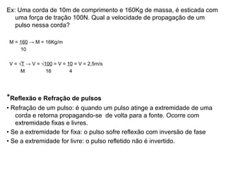 Ex: Uma corda de 10m de comprimento e 160Kg de massa, é esticada com uma força de tração 100N. Qual a velocidade de propagação de um pulso nessa corda? M =  160  -> M = 16Kg/m 10  V =  √ T  -> V = √ 100  = V =  10  = V = 2,5m/s M  16  4 * Reflexão e Refração de pulsos •  Refração de um pulso: é quando um pulso atinge a extremidade de uma corda e retorna propagando-se  de volta para a fonte. Ocorre com extremidade fixas e livres. •  Se a extremidade for fixa: o pulso sofre reflexão com inversão de fase •  Se a extremidade for livre: o pulso refletido não é invertido. 