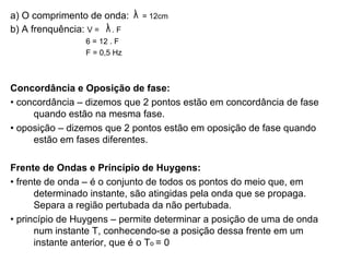 a) O comprimento de onda:  = 12cm b) A frenquência:  V =  . F  6 = 12 . F F = 0,5 Hz Concordância e Oposição de fase: •  concordância – dizemos que 2 pontos estão em concordância de fase quando estão na mesma fase. •  oposição – dizemos que 2 pontos estão em oposição de fase quando estão em fases diferentes. Frente de Ondas e Príncípio de Huygens: •  frente de onda – é o conjunto de todos os pontos do meio que, em determinado instante, são atingidas pela onda que se propaga. Separa a região pertubada da não pertubada. •  princípio de Huygens – permite determinar a posição de uma de onda num instante T, conhecendo-se a posição dessa frente em um instante anterior, que é o T o  = 0 