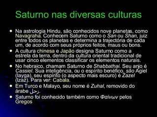 Saturno nas diversas culturas Na astrologia Hindu, são conhecidos nove planetas, como  Navagraha . Conhecem Saturno como o  San  ou  Shan , juiz entre todos os planetas e determina a trajectória de cada um, de acordo com seus próprios feitos, maus ou bons. A cultura  chinesa  e  Japão  designa Saturno como a estrela da terra, dentro da cultura oriental tradicional de usar cinco elementos classificar os elementos naturais. No hebraico, chamam Saturno de  Shabbathai . Seu anjo é  Cassiel . Sua inteligência, ou o espírito benéfico,  são  Agiel (layga), seu espírito (o aspecto mais escuro) é  Zazel  (lzaz). Para ver:  Cabala . Em Turco e Malayo, seu nome é  Zuhal , removido do árabe  زحل . Saturno foi conhecido também como  Φαίνων  pelos  Gregos 