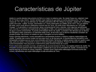 Características de Júpiter Júpiter é o quinto planeta mais próximo do Sol e é o maior no sistema solar. Se Júpiter fosse oco, caberiam mais de mil Terras no seu interior. Contém também mais matéria do que todos os outros planetas juntos. Tem uma massa de 1.9 x 10 27  kg e um diâmetro de 142,800 quilómetros (88,736 milhas) no equador. Júpiter tem 16 satélites, quatro dos quais - Calisto, Europa, Ganímedes e Io - foram observados por Galileu já em 1610. Tem um sistema de anéis, que é muito ténue e totalmente invisível visto da Terra. (Os anéis foram descobertos em 1979 pela Voyager 1.) A atmosfera é muito profunda, talvez compreendendo todo o planeta, e tem algumas semelhanças com a do Sol. É composta principalmente de hidrogénio e hélio, com pequenas porções de metano, amónia, vapor de água e outros componentes. A grande profundidade dentro de Júpiter, a pressão é tão elevada que os átomos de hidrogénio estão quebrados e os electrões estão livres, de tal modo que os átomos resultantes consistem de simples protões. Isto produz um estado em que o hidrogénio se torna metálico.  Faixas coloridas latitudinais, nuvens atmosféricas e tempestades ilustram o dinâmico sistema meteorológico de Júpiter. O padrão das nuvens mudam de hora para hora, ou de dia para dia. A Grande Mancha Vermelha é uma tempestade complexa que se move numa direcção anti-horária. Na borda, a matéria parece rodar em quatro a seis dias; perto do centro, o movimento é menor e numa direcção quase aleatória. Podem-se descobrir cadeias de outras tempestades mais pequenas e redemoinhos pelas diversas faixas de nuvens.  Foram observadas emissões aurorais, semelhantes às   auroras boreais da Terra, nas regiões polares de Júpiter. As emissões aurorais parecem estar relacionadas a matéria de lo que cai na atmosfera de Júpiter, movendo-se em espiral segundo as linhas do campo magnético. Também foram observados relâmpagos luminosos acima das nuvens, semelhantes aos super-relâmpagos na alta atmosfera da Terra.  