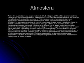 Atmosfera A atmosfera  joviana  é composta de aproximadamente 86% de hidrogénio, e 14% de hélio (pelo número atômico desses   átomos ,  a composição atmosférica fica em torno de 76%/24% se considerarmos as massas, uma vez que o hidrogênio é mais leve que o hélio; com cerca de 1% da massa composta por outras substâncias menos significativas o interior do planeta contém mais substâncias densas, sendo a composição por volta de 71%/24%/5%). A atmosfera apresenta ainda traços de  metano, vapor de água, amônia  e substâncias sólidas. Há também quantidades desprezíveis de gás carbônico, etano, gás sulfídrico, neon, oxigénio e enxofre. Essa composição atmosférica é muito similar à composição da nebulosa solar. O planeta Saturno tem composiçao semelhante, mas Urano e Neptuno têm muito menos hidrogénio e hélio. A rotação da atmosfera superior de Júpiter não é constante em todos os seus pontos, um efeito notado primeiramente por Giovanni Domenico Cassini em 1690. A rotação da região polar da atmosfera do planeta é aproximadamente 5 minutos mais demorada do que na região equatorial da atmosfera. Além disso, grupos de nuvens em diferentes latitudes deslocam-se em diferentes direções, seguindo as correntes de vento. A interação desses padrões conflitantes de circulação causa  t empestades e turbulência. A velocidade dos ventos pode atingir até 600 km/h. A camada mais alta da atmosfera contém cristais de amônia congelada. 