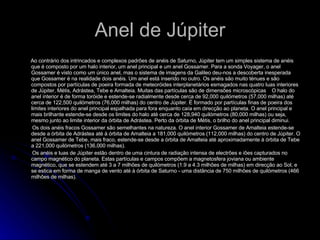 Anel de Júpiter Ao contrário dos intrincados e complexos padrões de anéis de Saturno, Júpiter tem um simples sistema de anéis que é composto por um halo interior, um anel principal e um anel Gossamer. Para a sonda Voyager, o anel Gossamer é visto como um único anel, mas o sistema de imagens da Galileo deu-nos a descoberta inesperada que Gossamer é na realidade dois anéis. Um anel está inserido no outro. Os anéis são muito ténues e são compostos por partículas de poeira formada de meteoróides interplanetários esmagados nas quatro luas interiores de Júpiter, Métis, Adrástea, Tebe e Amalteia. Muitas das partículas são de dimensões microscópicas  O halo do anel interior é de forma toróide e estende-se radialmente desde cerca de 92,000 quilómetros (57,000 milhas) até cerca de 122,500 quilómetros (76,000 milhas) do centro de Júpiter. É formado por partículas finas de poeira dos limites interiores do anel principal espalhada para fora enquanto caía em direcção ao planeta. O anel principal e mais brilhante estende-se desde os limites do halo até cerca de 128,940 quilómetros (80,000 milhas) ou seja, mesmo junto ao limite interior da órbita de Adrástea. Perto da órbita de Métis, o brilho do anel principal diminui.  Os dois anéis fracos Gossamer são semelhantes na natureza. O anel interior Gossamer de Amalteia estende-se desde a órbita de Adrástea até à órbita de Amalteia a 181,000 quilómetros (112,000 milhas) do centro de Júpiter. O anel Gossamer de Tebe, mais fraco, estende-se desde a órbita de Amalteia até aproximadamente à órbita de Tebe a 221,000 quilómetros (136,000 milhas).  Os anéis e luas de Júpiter estão dentro de uma cintura de radiação intensa de electrões e iões capturados no campo magnético do planeta. Estas partículas e campos compõem a magnetosfera joviana ou ambiente magnético, que se estendem até 3 a 7 milhões de quilómetros (1.9 a 4.3 milhões de milhas) em direcção ao Sol, e se estica em forma de manga de vento até à órbita de Saturno - uma distância de 750 milhões de quilómetros (466 milhões de milhas).  