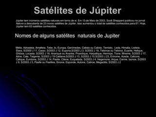 Satélites de Júpiter Júpiter tem inúmeros satélites naturais em torno de si. Em 15 de  Maio  de 2003, Scott Sheppard publicou no jornal  Nature  a descoberta de 23 novos satélites de Júpiter. Isso aumentou o total de satélites conhecidos para 61. Hoje, Júpiter tem 63 satélites conhecidos. Nomes de alguns satélites  naturais de Jupiter Métis, Adrasteia, Amalteia, Tebe, Io, Europa, Ganímedes, Calisto ou Calixto, Temisto,  Leda, Himalia, Lisiteia, Elara, S/2000 J 11, Carpo, S/2003 J 12, Euporia,S/2003 J 3, S/2003 J 18, Telxinoe ou Telxinoi, Euante, Helique, Ortósia, Locasta, S/2003 J 16, Ananque ou Ananke, Praxidique, Harpalique, Hermipe, Tione, Mneme, S/2003 J 17, Aitne, Cale, Taigente, S/2003 J 19 Caldene,S/2003 J 15, S/2003 J 10,S/2003 J 23, Erinome, Aoede, Calicore, Calique, Euridone, S/2003 J 14, Pasite, Cilene, Euquelada, S/2003 J 4, Hegemone, Arque, Carme, Isonoe, S/2003 J 9, S/2003 J 5, Pasife ou Pasifeia, Sinone, Esponde, Autone, Caliroe, Megaclite, S/2003 J 2  