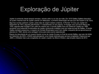 Exploração de Júpiter Júpiter é conhecido desde tempos remotos, visível a olho nu no céu da noite. Em 1610 Galileu Galileia descobriu as quatro maiores luas de Júpiter usando um telescópio, a primeira observação de luas que não fossem a da Terra. Algumas sondas visitaram Júpiter, todas elas de origem estado-unidense. A Pioneer 10 voou por Júpiter em Dezembro de 1973, seguida pela Pioneer 11 exactamente um ano depois. A Voyager voou por lá em Março de 1979, seguida pela Voyager 2 em Julho do mesmo ano. A sonda Galileu ficou em órbita em Júpiter em 1995, enviando uma subsonda na atmosfera de Júpiter conduzindo multiplos voos por todas as luas de Galileu. A sonda Galileu também presenciou o impacto do Cometa Shoemaker-Levy 9 em Júpiter, enquanto ele se aproximava do planeta em 1994, dando uma vantagem única para este evento espectacular. Depois da descoberta de um oceano líquido na lua de Júpiter Europa no final da sonda Galileu, que saiu de órbita em Setembro de 2003, a NASA está planejando uma missão dedicada para as luas congeladas. Espera-se que JIMO, o Orbitador das Luas congeladas de Júpiter ( Jupiter Icy Moons Orbiter ), seja lançado depois de 2012. 