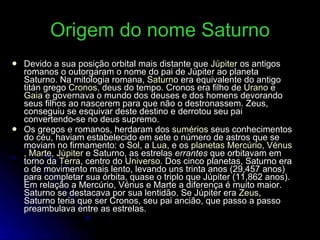 Origem do nome Saturno Devido a sua posição orbital mais distante que  Júpiter  os antigos romanos o outorgaram o nome do pai de Júpiter ao planeta Saturno. Na mitologia romana,  Saturno  era equivalente do antigo titán grego  Cronos , deus do tempo. Cronos era filho de  Urano  e  Gaia  e governava o mundo dos deuses e dos homens devorando seus filhos ao nascerem para que não o destronassem. Zeus, conseguiu se esquivar deste destino e derrotou seu pai convertendo-se no deus supremo. Os gregos e romanos, herdaram dos  sumérios  seus conhecimentos do céu, haviam estabelecido em sete o número de astros que se moviam no firmamento: o  Sol , a  Lua , e os  planetas   Mercúrio ,  Vénus ,  Marte ,  Júpiter  e Saturno, as estrelas  errantes  que orbitavam em torno da  Terra , centro do  Universo . Dos cinco planetas, Saturno era o de movimento mais lento, levando uns trinta anos (29,457 anos) para completar sua órbita, quase o triplo que Júpiter (11,862 anos). Em relação a Mercúrio, Vénus e Marte a diferença é muito maior. Saturno se destacava por sua lentidão. Se Júpiter era  Zeus , Saturno teria que ser Cronos, seu pai ancião, que passo a passo preambulava entre as estrelas. 