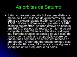 As orbitas de Saturno Saturno gira em torno do  Sol  em uma distância media de 1.418 milhões de quilómetros em uma órbita de excentricidade 0.056, com um afélio a 1.500 milhões quilómetros e o periélio a 1.240 milhões quilómetros. Saturno esteve no periélio em 1974. O período da rotação em torno do sol completa a cada 29 anos e 167 dias, visto que seu  Período sinódico  se realiza de 378 dias, de modo que , a cada ano a oposição ocorre com quase duas semanas de atraso em relação ao ano anterior. O período da rotação em seu eixo é curto, de 10 horas, 14 minutos, com algumas variações entre o equador e os pólos. 