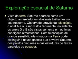 Exploração espacial de Saturno   Visto da  terra , Saturno aparece como um objecto amarelado, um dos mais brilhantes no céu nocturno. Observado através de  telescópio , o anel A e o B são vistos facilmente, no entanto, os anéis D e E são vistos somente em óptimas condições atmosféricas. Com telescópios de grande sensibilidade situados na  Terra  pode distinguir a névoa gasosa que envolve Saturno, dos pálidos cinturões e das estruturas de faixas paralelas ao  equador . 