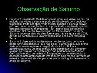 Observação de Saturno Saturno é um planeta fácil de observar, porque é visível no céu na maioria das vezes e seu anel pode ser observado com qualquer telescópio. Pode ser observado melhor quando o planeta estiver próximo ou em  oposição , isso é, a posição de um planeta quando está posicionada num ângulo de 180°, neste caso ele aparece oposto ao  Sol  no céu. Na oposição de  13 de Janeiro  de  2005 , Saturno pode ser visto de uma forma que não se iguala até  2031 , devido ao sentido muito favorável dos seus anéis em relação a  Terra . Saturno é observado simplesmente no céu nocturno como um ponto luminoso brilhante (que não pisca) e amarelado, cujo brilho varia normalmente entre a  magnitude  de +1 e o 0. Leva aproximadamente 29 anos e meio para completar sua órbita em relação às estrelas da constelação que pertencem ao Zodíaco. Com apoio óptico, como  binóculos  grandes ou um telescópio, é necessário uma ampliação da imagem em pelo menos 20 vezes de maneira que a maioria das pessoas possa distinguir claramente os anéis de Saturno. 