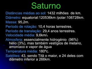 Saturno Distâncias médias ao sol:   1432 milhões  de km. Diâmetro:   equatorial:120536km /polar:108728km.  Massa:   95,2m. Período de rotação:   10,4 horas terrestres. Período de translação:   29,4 anos terrestres. Velocidade média:   9,6km/ s Atmosfera:   essencialmente hidrogénio  (96%) hélio (3%), mas também vestígios de metano, amoníaco e vapor de água Temperatura média:   180ºc. Satélites:   43, sendo Titã o maior, e 24 deles com diâmetro inferior a 266km.  