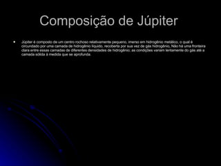Composição de Júpiter  Júpiter é composto de um centro rochoso relativamente pequeno, imerso em hidrogênio metálico, o qual é circundado por uma camada de hidrogênio líquido, recoberta por sua vez de gás hidrogênio .  Não há uma fronteira clara entre essas camadas de diferentes densidades de hidrogênio; as condições variam lentamente do gás até a camada sólida à medida que se aprofunda. 