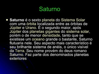 Saturno Saturno  é o sexto  planeta  do  Sistema Solar  com uma  órbita  localizada entre as órbitas de  Júpiter  e  Urano . É o segundo maior, após  Júpiter  dos  planetas gigantes  do  sistema solar , porém o de menor  densidade , tanto que se existisse um  oceano  grande o bastante, Saturno flutuaria nele. Seu aspecto mais característico é seu brilhante sistema de anéis, o único visível da  Terra . Seu nome provém do deus romano Saturno. Faz parte dos denominados planetas exteriores 