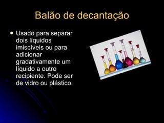 Balão de decantação Usado para separar dois líquidos imiscíveis ou para adicionar gradativamente um líquido a outro recipiente. Pode ser de vidro ou plástico.  