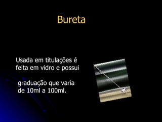 Usada em titulações é feita em vidro e possui  graduação que varia de 10ml a 100ml.  Bureta   