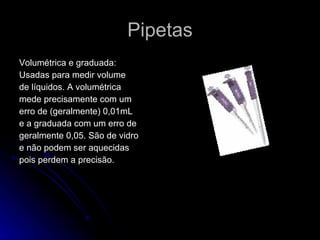 Pipetas Volumétrica e graduada:  Usadas para medir volume de líquidos. A volumétrica  mede precisamente com um  erro de (geralmente) 0,01mL e a graduada com um erro de  geralmente 0,05. São de vidro e não podem ser aquecidas  pois perdem a precisão. 