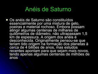 Anéis de Saturno   Os anéis de Saturno são constituídos essencialmente por uma mistura de gelo, poeiras e material rochoso. Embora possam atingir algumas centenas de milhares de quilómetros de diâmetro, não ultrapassam 1,5 km de espessura. A origem dos anéis é desconhecida. Originalmente pensou-se que teriam tido origem na formação dos planetas à cerca de 4 biliões de anos, mas estudos recentes apontam para que sejam mais novos, tendo apenas algumas centenas de milhões de anos  