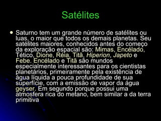 Satélites Saturno tem um grande número de satélites ou luas, o maior que todos os demais planetas. Seu satélites maiores, conhecidos antes do começo da exploração espacial são:  Mimas ,  Encélado , Tético,  Dione ,  Réia ,  Titã ,  Hiperion ,  Japeto  e  Febe .  Encélado  e  Titã  são mundos especialmente interessantes para os cientistas planetários, primeiramente pela existência de água líquida a pouca profundidade de sua superfície, com a emissão de vapor da água  geyser . Em segundo porque possui uma atmosfera rica do metano, bem similar a da terra primitiva 