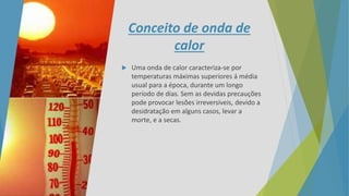 Conceito de onda de
calor
 Uma onda de calor caracteriza-se por
temperaturas máximas superiores á média
usual para a época, durante um longo
período de dias. Sem as devidas precauções
pode provocar lesões irreversíveis, devido a
desidratação em alguns casos, levar a
morte, e a secas.
 