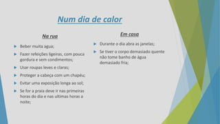Num dia de calor
Na rua
 Beber muita agua;
 Fazer refeições ligeiras, com pouca
gordura e sem condimentos;
 Usar roupas leves e claras;
 Proteger a cabeça com um chapéu;
 Evitar uma exposição longa ao sol;
 Se for a praia deve ir nas primeiras
horas do dia e nas ultimas horas a
noite;
Em casa
 Durante o dia abra as janelas;
 Se tiver o corpo demasiado quente
não tome banho de água
demasiado fria;
 