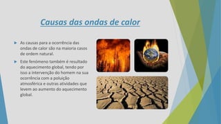 Causas das ondas de calor
 As causas para a ocorrência das
ondas de calor são na maioria casos
de ordem natural.
 Este fenómeno também é resultado
do aquecimento global, tendo por
isso a intervenção do homem na sua
ocorrência com a poluição
atmosférica e outras atividades que
levem ao aumento do aquecimento
global.
 